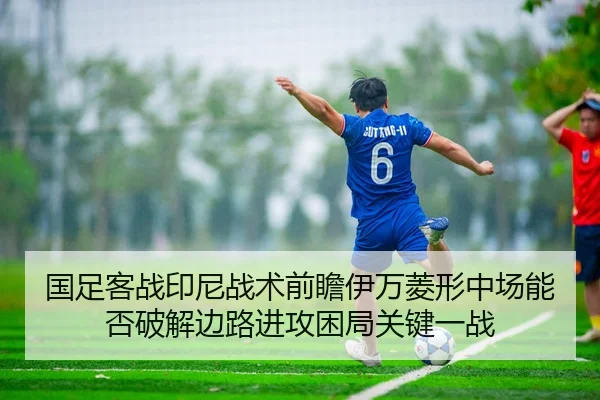 国足客战印尼战术前瞻伊万菱形中场能否破解边路进攻困局关键一战